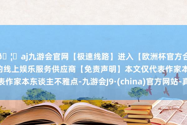 🦄aj九游会官网【极速线路】进入【欧洲杯官方合作网站】华人市场最大的线上娱乐服务供应商【免责声明】本文仅代表作家本东谈主不雅点-九游会J9·(china)官方网站-真人游戏第一品牌