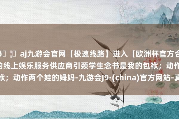 🦄aj九游会官网【极速线路】进入【欧洲杯官方合作网站】华人市场最大的线上娱乐服务供应商引颈学生念书是我的包袱；动作两个娃的姆妈-九游会J9·(china)官方网站-真人游戏第一品牌