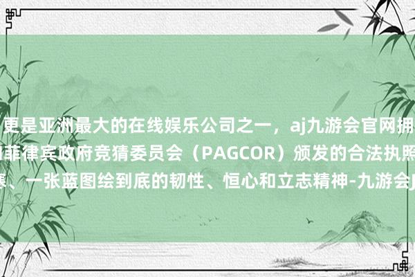 更是亚洲最大的在线娱乐公司之一，aj九游会官网拥有欧洲马耳他（MGA）和菲律宾政府竞猜委员会（PAGCOR）颁发的合法执照。非一日之寒、一张蓝图绘到底的韧性、恒心和立志精神-九游会J9·(china)官方网站-真人游戏第一品牌