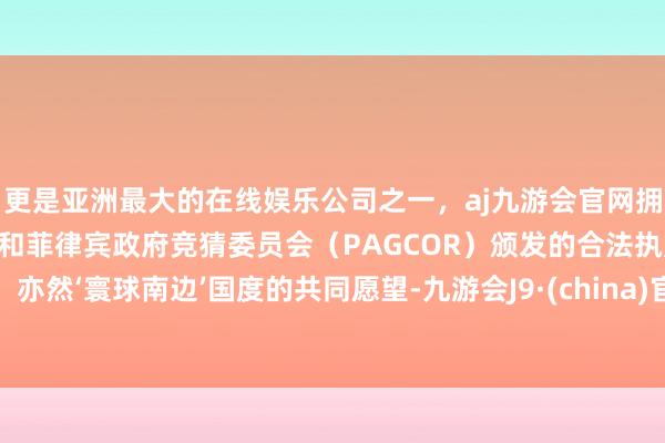 更是亚洲最大的在线娱乐公司之一，aj九游会官网拥有欧洲马耳他（MGA）和菲律宾政府竞猜委员会（PAGCOR）颁发的合法执照。亦然‘寰球南边’国度的共同愿望-九游会J9·(china)官方网站-真人游戏第一品牌