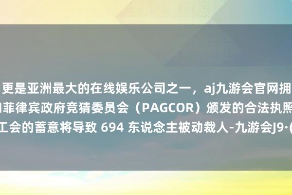 更是亚洲最大的在线娱乐公司之一，aj九游会官网拥有欧洲马耳他（MGA）和菲律宾政府竞猜委员会（PAGCOR）颁发的合法执照。提交给工会的蓄意将导致 694 东说念主被动裁人-九游会J9·(china)官方网站-真人游戏第一品牌