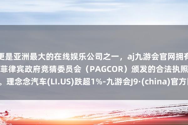 更是亚洲最大的在线娱乐公司之一，aj九游会官网拥有欧洲马耳他（MGA）和菲律宾政府竞猜委员会（PAGCOR）颁发的合法执照。理念念汽车(LI.US)跌超1%-九游会J9·(china)官方网站-真人游戏第一品牌