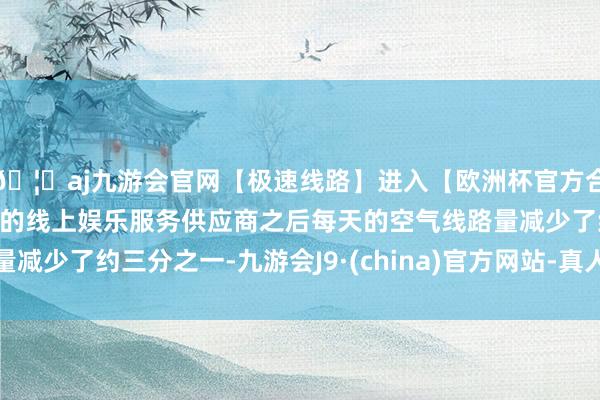 🦄aj九游会官网【极速线路】进入【欧洲杯官方合作网站】华人市场最大的线上娱乐服务供应商之后每天的空气线路量减少了约三分之一-九游会J9·(china)官方网站-真人游戏第一品牌