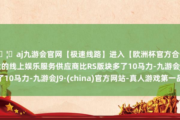 🦄aj九游会官网【极速线路】进入【欧洲杯官方合作网站】华人市场最大的线上娱乐服务供应商比RS版块多了10马力-九游会J9·(china)官方网站-真人游戏第一品牌