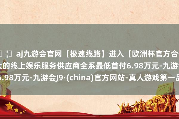 🦄aj九游会官网【极速线路】进入【欧洲杯官方合作网站】华人市场最大的线上娱乐服务供应商全系最低首付6.98万元-九游会J9·(china)官方网站-真人游戏第一品牌