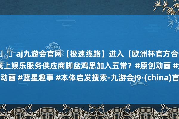 🦄aj九游会官网【极速线路】进入【欧洲杯官方合作网站】华人市场最大的线上娱乐服务供应商脚盆鸡思加入五常？#原创动画 #沙雕动画 #蓝星趣事 #本体启发搜索-九游会J9·(china)官方网站-真人游戏第一品牌