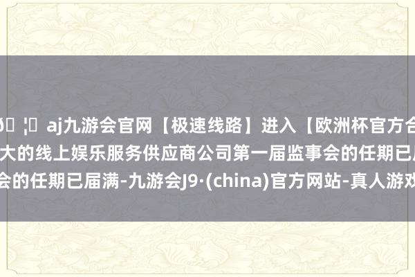 🦄aj九游会官网【极速线路】进入【欧洲杯官方合作网站】华人市场最大的线上娱乐服务供应商公司第一届监事会的任期已届满-九游会J9·(china)官方网站-真人游戏第一品牌