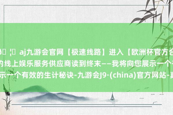 🦄aj九游会官网【极速线路】进入【欧洲杯官方合作网站】华人市场最大的线上娱乐服务供应商读到终末——我将向您展示一个有效的生计秘诀-九游会J9·(china)官方网站-真人游戏第一品牌