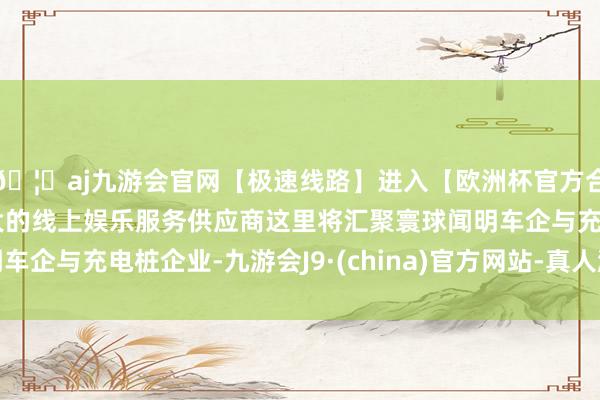 🦄aj九游会官网【极速线路】进入【欧洲杯官方合作网站】华人市场最大的线上娱乐服务供应商这里将汇聚寰球闻明车企与充电桩企业-九游会J9·(china)官方网站-真人游戏第一品牌