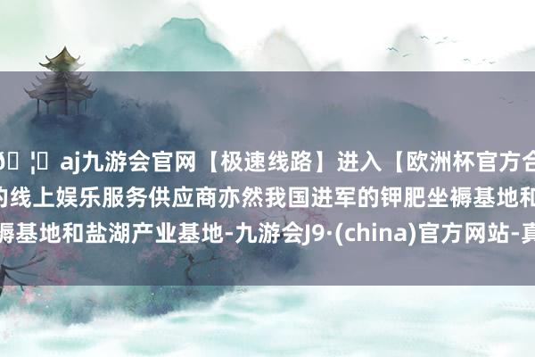 🦄aj九游会官网【极速线路】进入【欧洲杯官方合作网站】华人市场最大的线上娱乐服务供应商亦然我国进军的钾肥坐褥基地和盐湖产业基地-九游会J9·(china)官方网站-真人游戏第一品牌