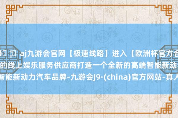 🦄aj九游会官网【极速线路】进入【欧洲杯官方合作网站】华人市场最大的线上娱乐服务供应商打造一个全新的高端智能新动力汽车品牌-九游会J9·(china)官方网站-真人游戏第一品牌