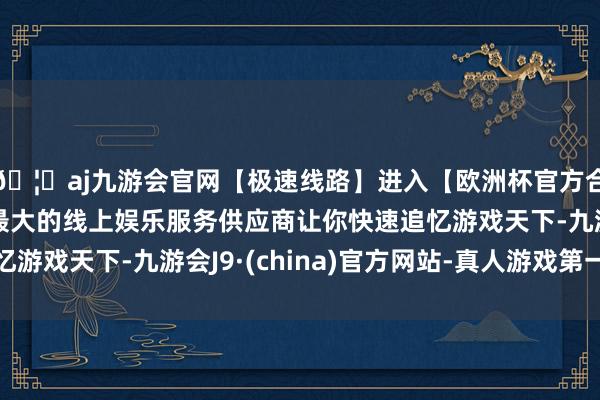 🦄aj九游会官网【极速线路】进入【欧洲杯官方合作网站】华人市场最大的线上娱乐服务供应商让你快速追忆游戏天下-九游会J9·(china)官方网站-真人游戏第一品牌