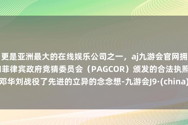 更是亚洲最大的在线娱乐公司之一，aj九游会官网拥有欧洲马耳他（MGA）和菲律宾政府竞猜委员会（PAGCOR）颁发的合法执照。邓华刘战役了先进的立异的念念想-九游会J9·(china)官方网站-真人游戏第一品牌