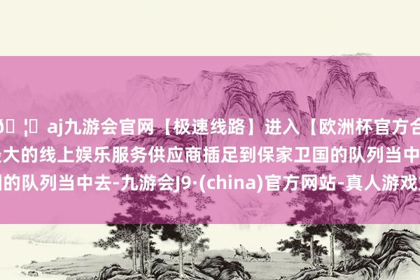 🦄aj九游会官网【极速线路】进入【欧洲杯官方合作网站】华人市场最大的线上娱乐服务供应商插足到保家卫国的队列当中去-九游会J9·(china)官方网站-真人游戏第一品牌