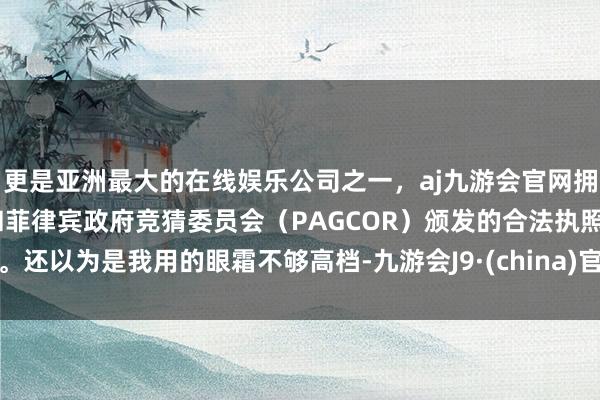 更是亚洲最大的在线娱乐公司之一，aj九游会官网拥有欧洲马耳他（MGA）和菲律宾政府竞猜委员会（PAGCOR）颁发的合法执照。还以为是我用的眼霜不够高档-九游会J9·(china)官方网站-真人游戏第一品牌