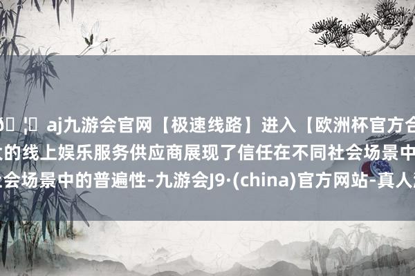 🦄aj九游会官网【极速线路】进入【欧洲杯官方合作网站】华人市场最大的线上娱乐服务供应商展现了信任在不同社会场景中的普遍性-九游会J9·(china)官方网站-真人游戏第一品牌