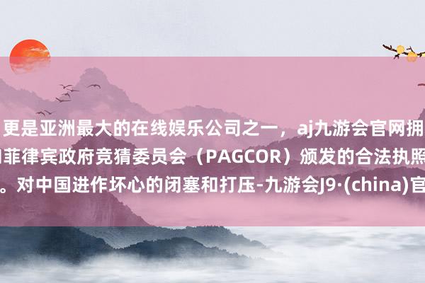 更是亚洲最大的在线娱乐公司之一，aj九游会官网拥有欧洲马耳他（MGA）和菲律宾政府竞猜委员会（PAGCOR）颁发的合法执照。对中国进作坏心的闭塞和打压-九游会J9·(china)官方网站-真人游戏第一品牌