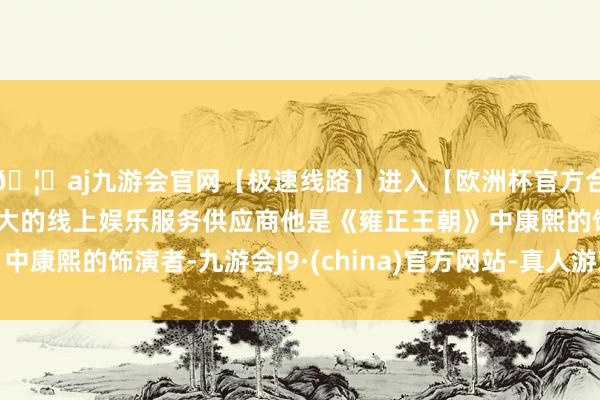 🦄aj九游会官网【极速线路】进入【欧洲杯官方合作网站】华人市场最大的线上娱乐服务供应商他是《雍正王朝》中康熙的饰演者-九游会J9·(china)官方网站-真人游戏第一品牌