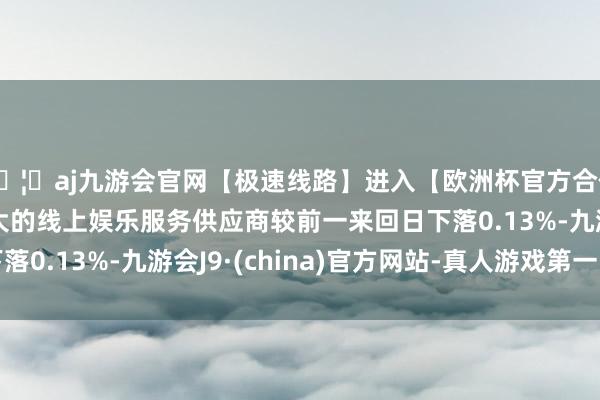 🦄aj九游会官网【极速线路】进入【欧洲杯官方合作网站】华人市场最大的线上娱乐服务供应商较前一来回日下落0.13%-九游会J9·(china)官方网站-真人游戏第一品牌