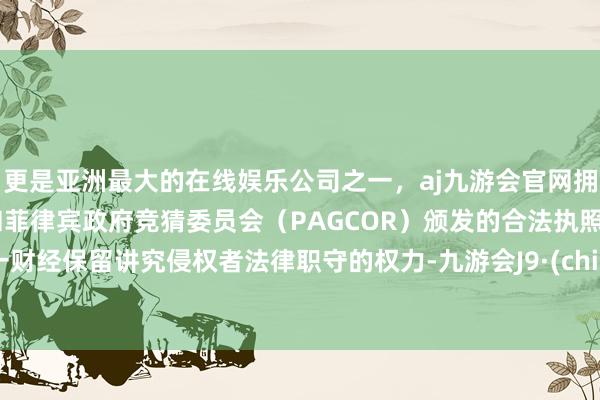 更是亚洲最大的在线娱乐公司之一，aj九游会官网拥有欧洲马耳他（MGA）和菲律宾政府竞猜委员会（PAGCOR）颁发的合法执照。第一财经保留讲究侵权者法律职守的权力-九游会J9·(china)官方网站-真人游戏第一品牌