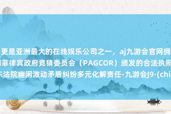 更是亚洲最大的在线娱乐公司之一，aj九游会官网拥有欧洲马耳他（MGA）和菲律宾政府竞猜委员会（PAGCOR）颁发的合法执照。浦东法院幽闲激动矛盾纠纷多元化解责任-九游会J9·(china)官方网站-真人游戏第一品牌