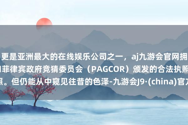 更是亚洲最大的在线娱乐公司之一，aj九游会官网拥有欧洲马耳他（MGA）和菲律宾政府竞猜委员会（PAGCOR）颁发的合法执照。但仍能从中窥见往昔的色泽-九游会J9·(china)官方网站-真人游戏第一品牌