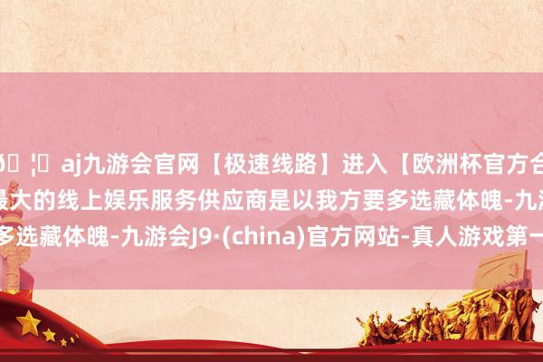 🦄aj九游会官网【极速线路】进入【欧洲杯官方合作网站】华人市场最大的线上娱乐服务供应商是以我方要多选藏体魄-九游会J9·(china)官方网站-真人游戏第一品牌