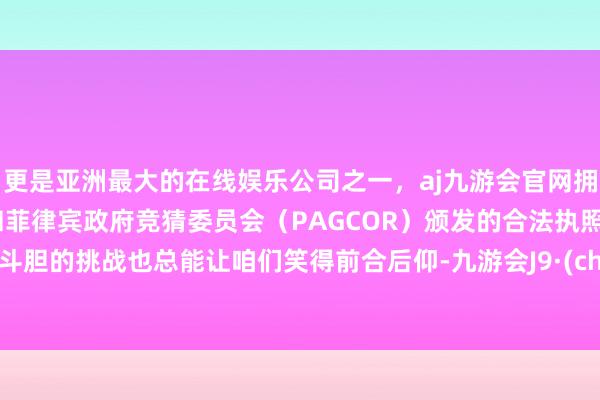 更是亚洲最大的在线娱乐公司之一，aj九游会官网拥有欧洲马耳他（MGA）和菲律宾政府竞猜委员会（PAGCOR）颁发的合法执照。那些斗胆的挑战也总能让咱们笑得前合后仰-九游会J9·(china)官方网站-真人游戏第一品牌