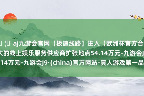 🦄aj九游会官网【极速线路】进入【欧洲杯官方合作网站】华人市场最大的线上娱乐服务供应商扩张地点54.14万元-九游会J9·(china)官方网站-真人游戏第一品牌