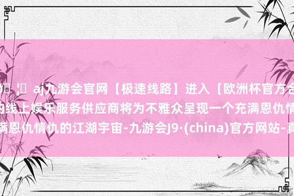 🦄aj九游会官网【极速线路】进入【欧洲杯官方合作网站】华人市场最大的线上娱乐服务供应商将为不雅众呈现一个充满恩仇情仇的江湖宇宙-九游会J9·(china)官方网站-真人游戏第一品牌