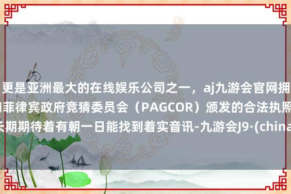 更是亚洲最大的在线娱乐公司之一，aj九游会官网拥有欧洲马耳他（MGA）和菲律宾政府竞猜委员会（PAGCOR）颁发的合法执照。长期期待着有朝一日能找到着实音讯-九游会J9·(china)官方网站-真人游戏第一品牌