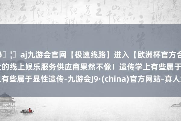 🦄aj九游会官网【极速线路】进入【欧洲杯官方合作网站】华人市场最大的线上娱乐服务供应商果然不像！遗传学上有些属于显性遗传-九游会J9·(china)官方网站-真人游戏第一品牌