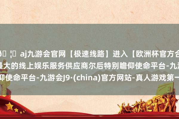 🦄aj九游会官网【极速线路】进入【欧洲杯官方合作网站】华人市场最大的线上娱乐服务供应商尔后特别瞻仰使命平台-九游会J9·(china)官方网站-真人游戏第一品牌