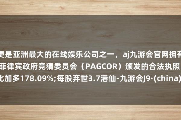 更是亚洲最大的在线娱乐公司之一，aj九游会官网拥有欧洲马耳他（MGA）和菲律宾政府竞猜委员会（PAGCOR）颁发的合法执照。同比加多178.09%;每股弃世3.7港仙-九游会J9·(china)官方网站-真人游戏第一品牌