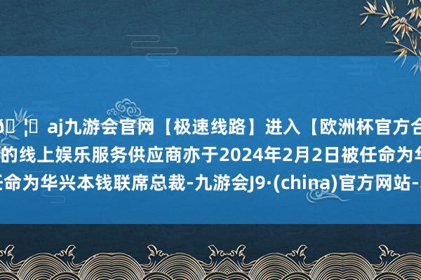 🦄aj九游会官网【极速线路】进入【欧洲杯官方合作网站】华人市场最大的线上娱乐服务供应商亦于2024年2月2日被任命为华兴本钱联席总裁-九游会J9·(china)官方网站-真人游戏第一品牌