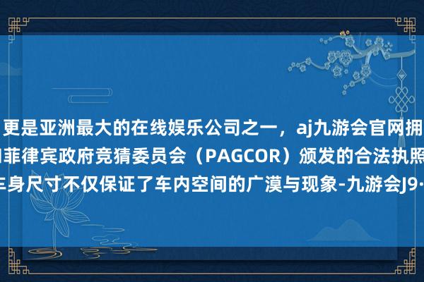 更是亚洲最大的在线娱乐公司之一，aj九游会官网拥有欧洲马耳他（MGA）和菲律宾政府竞猜委员会（PAGCOR）颁发的合法执照。这么的车身尺寸不仅保证了车内空间的广漠与现象-九游会J9·(china)官方网站-真人游戏第一品牌