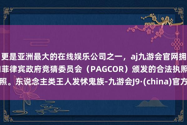 更是亚洲最大的在线娱乐公司之一，aj九游会官网拥有欧洲马耳他（MGA）和菲律宾政府竞猜委员会（PAGCOR）颁发的合法执照。东说念主类王人发怵鬼族-九游会J9·(china)官方网站-真人游戏第一品牌