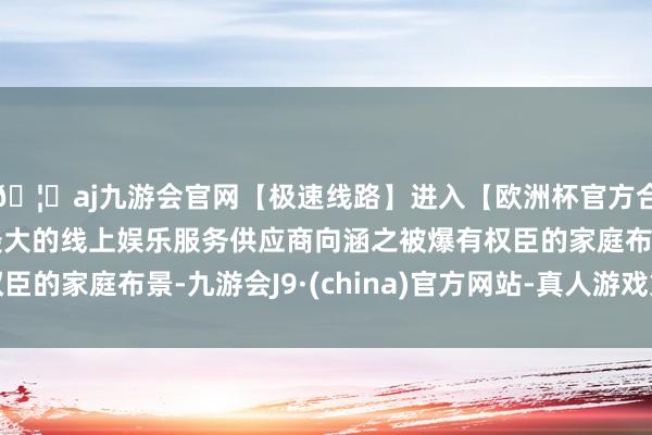 🦄aj九游会官网【极速线路】进入【欧洲杯官方合作网站】华人市场最大的线上娱乐服务供应商向涵之被爆有权臣的家庭布景-九游会J9·(china)官方网站-真人游戏第一品牌