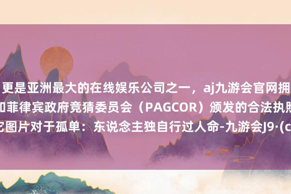 更是亚洲最大的在线娱乐公司之一，aj九游会官网拥有欧洲马耳他（MGA）和菲律宾政府竞猜委员会（PAGCOR）颁发的合法执照。属于它图片对于孤单：东说念主独自行过人命-九游会J9·(china)官方网站-真人游戏第一品牌