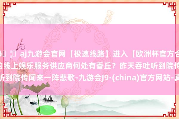 🦄aj九游会官网【极速线路】进入【欧洲杯官方合作网站】华人市场最大的线上娱乐服务供应商何处有香丘？昨天吞吐听到院传闻来一阵悲歌-九游会J9·(china)官方网站-真人游戏第一品牌