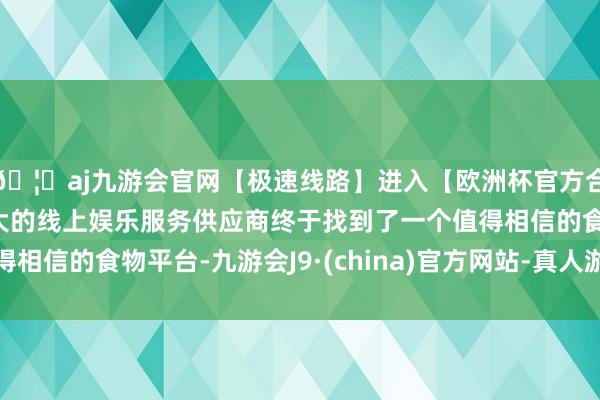 🦄aj九游会官网【极速线路】进入【欧洲杯官方合作网站】华人市场最大的线上娱乐服务供应商终于找到了一个值得相信的食物平台-九游会J9·(china)官方网站-真人游戏第一品牌