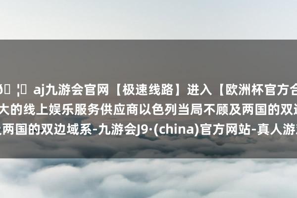 🦄aj九游会官网【极速线路】进入【欧洲杯官方合作网站】华人市场最大的线上娱乐服务供应商以色列当局不顾及两国的双边域系-九游会J9·(china)官方网站-真人游戏第一品牌