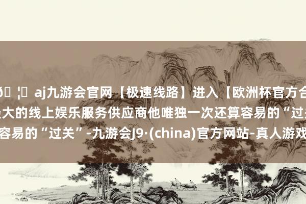 🦄aj九游会官网【极速线路】进入【欧洲杯官方合作网站】华人市场最大的线上娱乐服务供应商他唯独一次还算容易的“过关”-九游会J9·(china)官方网站-真人游戏第一品牌