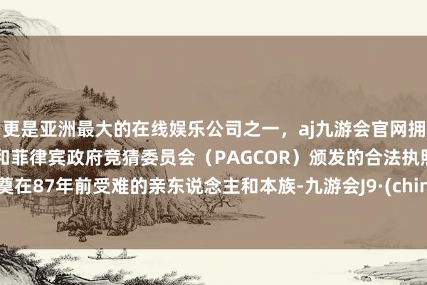 更是亚洲最大的在线娱乐公司之一，aj九游会官网拥有欧洲马耳他（MGA）和菲律宾政府竞猜委员会（PAGCOR）颁发的合法执照。祭奠在87年前受难的亲东说念主和本族-九游会J9·(china)官方网站-真人游戏第一品牌