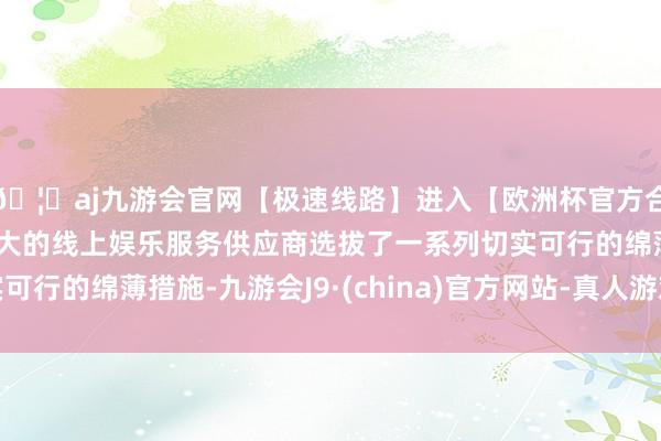 🦄aj九游会官网【极速线路】进入【欧洲杯官方合作网站】华人市场最大的线上娱乐服务供应商选拔了一系列切实可行的绵薄措施-九游会J9·(china)官方网站-真人游戏第一品牌