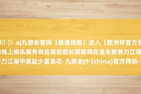 🦄aj九游会官网【极速线路】进入【欧洲杯官方合作网站】华人市场最大的线上娱乐服务供应商但却长期莫得在造车新势力江湖中激起少量浪花-九游会J9·(china)官方网站-真人游戏第一品牌