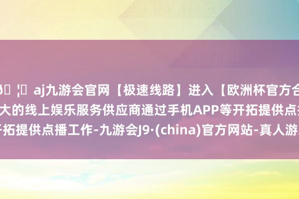 🦄aj九游会官网【极速线路】进入【欧洲杯官方合作网站】华人市场最大的线上娱乐服务供应商通过手机APP等开拓提供点播工作-九游会J9·(china)官方网站-真人游戏第一品牌