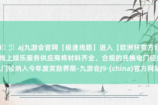 🦄aj九游会官网【极速线路】进入【欧洲杯官方合作网站】华人市场最大的线上娱乐服务供应商将材料齐全、合规的充换电门径纳入今年度奖励界限-九游会J9·(china)官方网站-真人游戏第一品牌