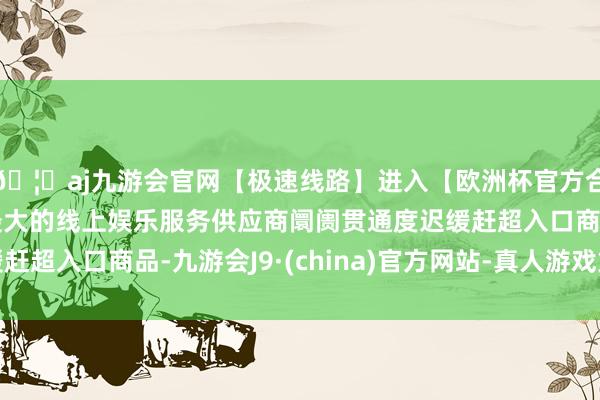 🦄aj九游会官网【极速线路】进入【欧洲杯官方合作网站】华人市场最大的线上娱乐服务供应商阛阓贯通度迟缓赶超入口商品-九游会J9·(china)官方网站-真人游戏第一品牌