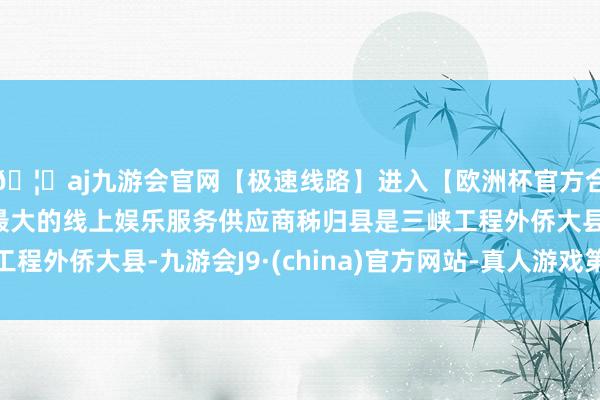 🦄aj九游会官网【极速线路】进入【欧洲杯官方合作网站】华人市场最大的线上娱乐服务供应商秭归县是三峡工程外侨大县-九游会J9·(china)官方网站-真人游戏第一品牌